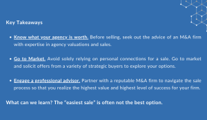  Key Takeaways Know what your agency is worth. Before selling, seek out the advice of an M&A firm with expertise in agency valuations and sales. Go to Market. Avoid solely relying on personal connections for a sale. Go to market and solicit offers from a variety of strategic buyers to explore your options. Engage a professional advisor. Partner with a reputable M&A firm to navigate the sale process so that you realize the highest value and highest level of success for your firm. What can we learn? The “easiest sale” is often not the best option.